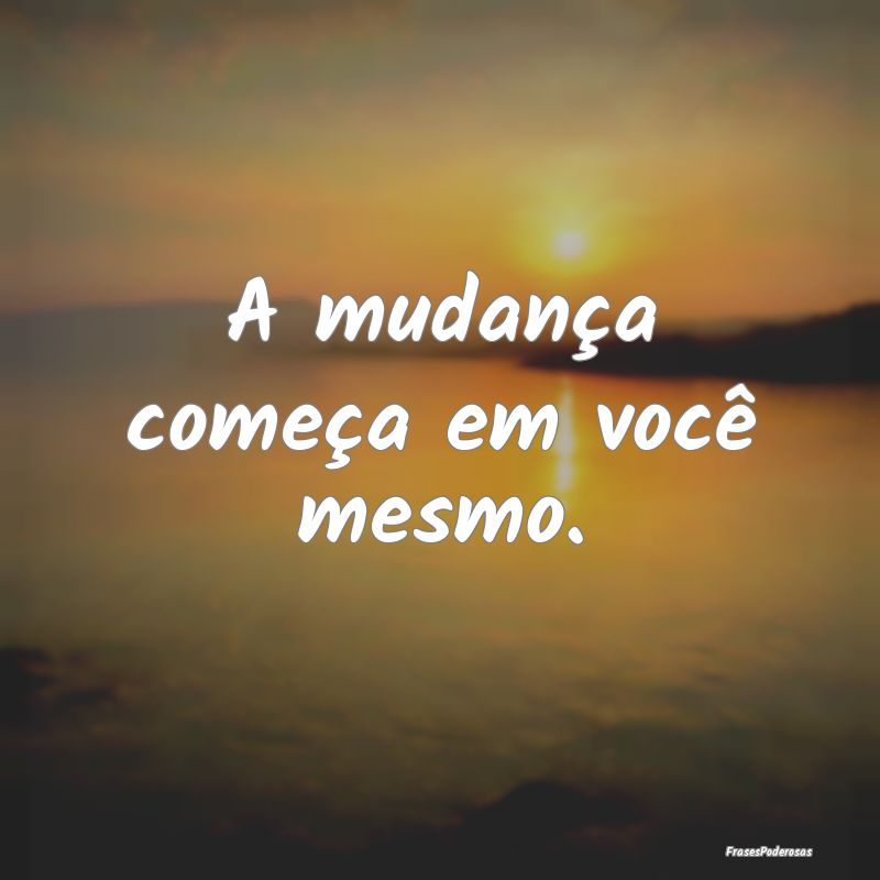 A mudança começa em você mesmo.
...