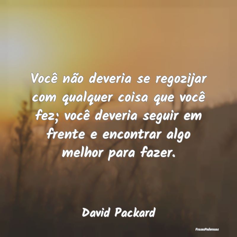 Você não deveria se regozijar com qualquer coisa...