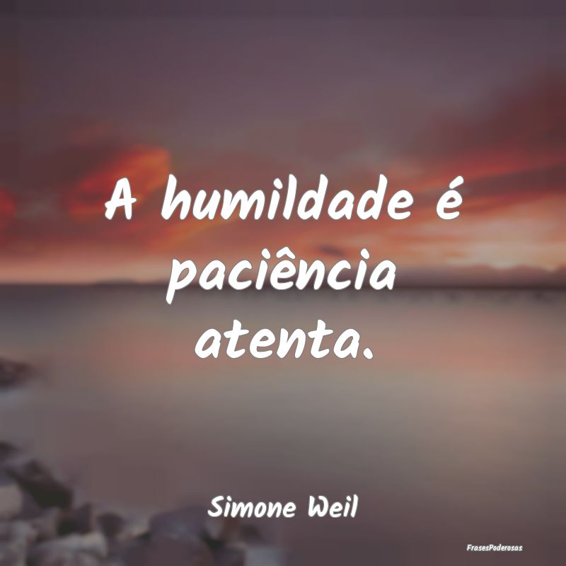 A humildade é paciência atenta....