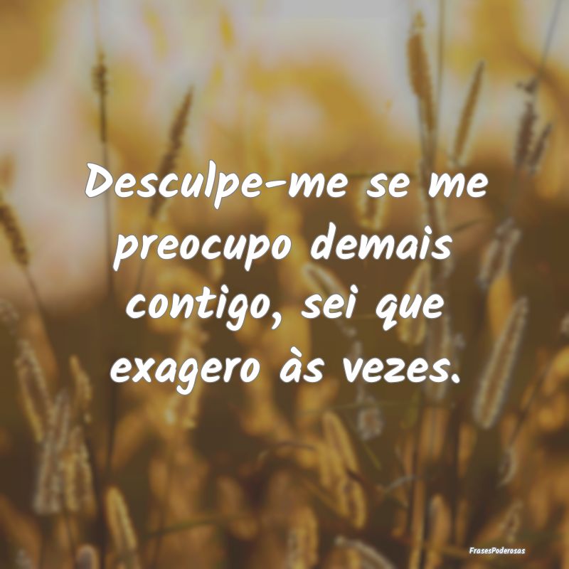 Desculpe-me se me preocupo demais contigo, sei que...