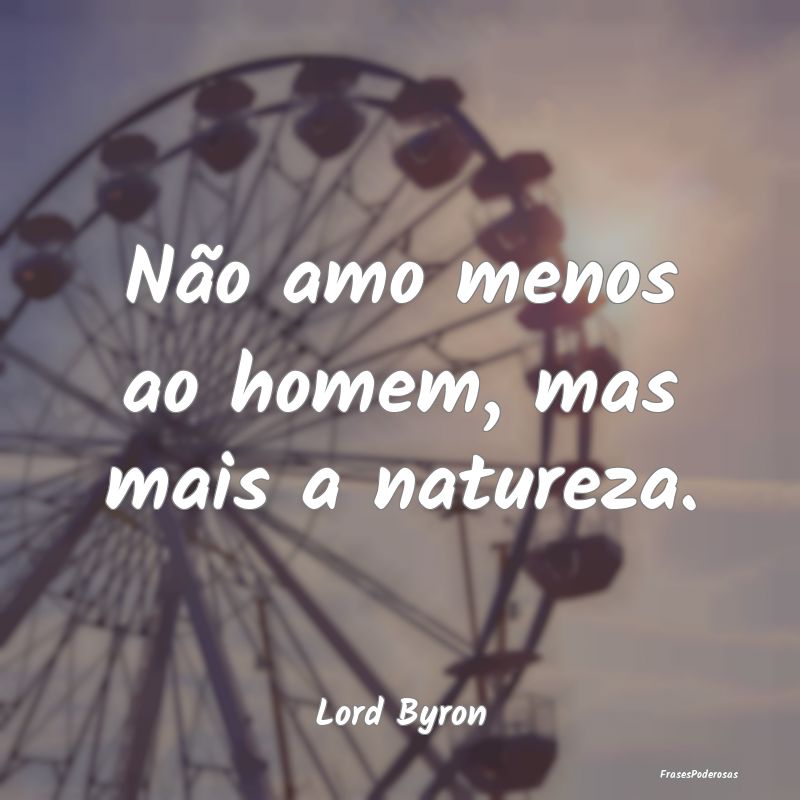 Não amo menos ao homem, mas mais a natureza....