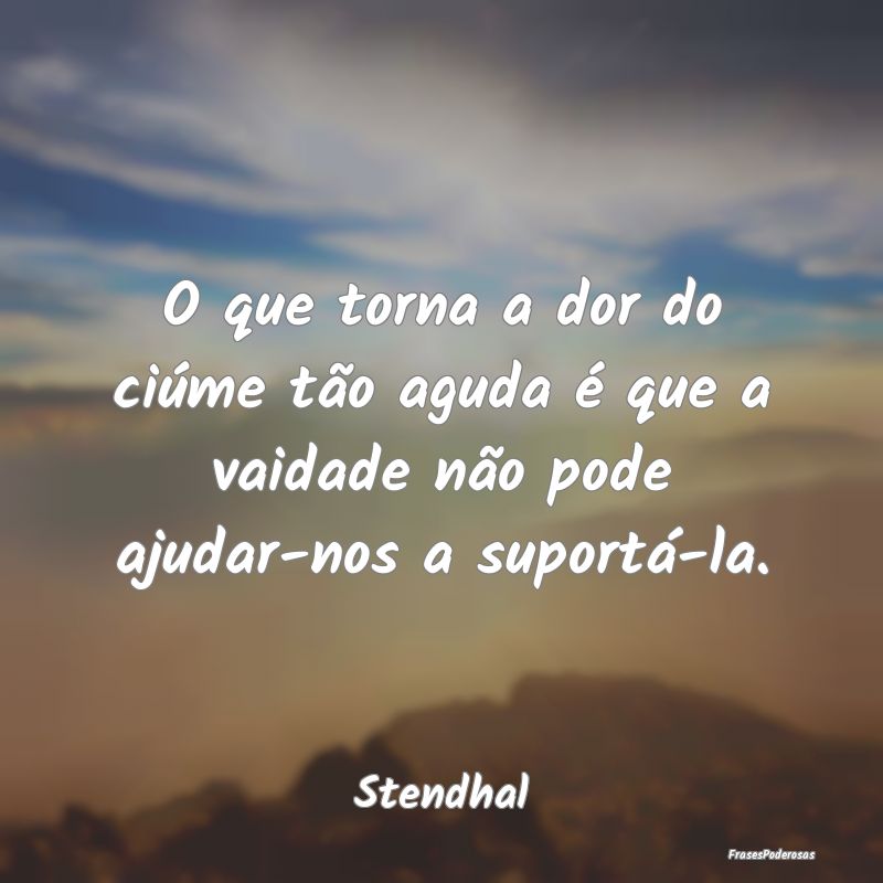 O que torna a dor do ciúme tão aguda é que a va...