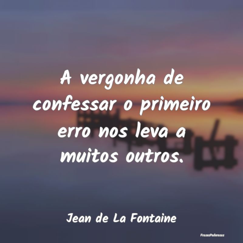 A vergonha de confessar o primeiro erro nos leva a...