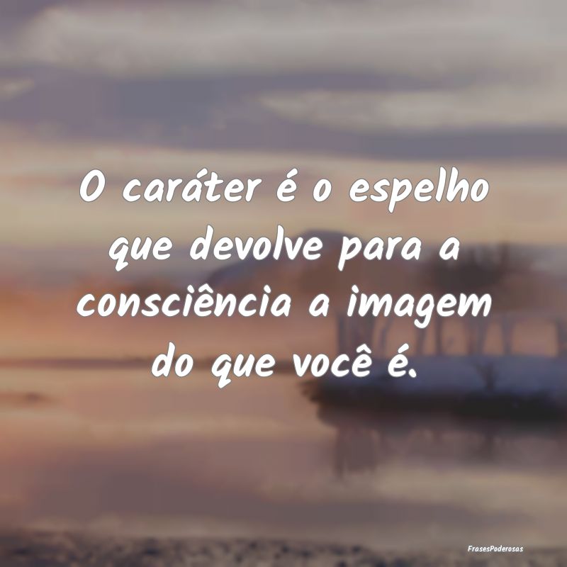 O caráter é o espelho que devolve para a consci...