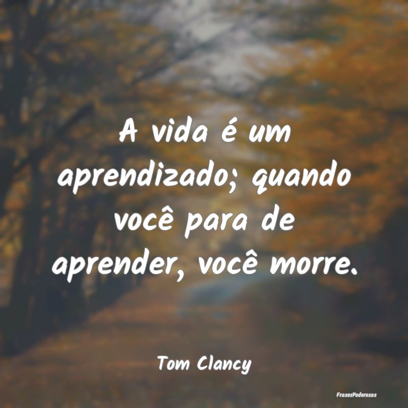 A vida é um aprendizado; quando você para de apr...
