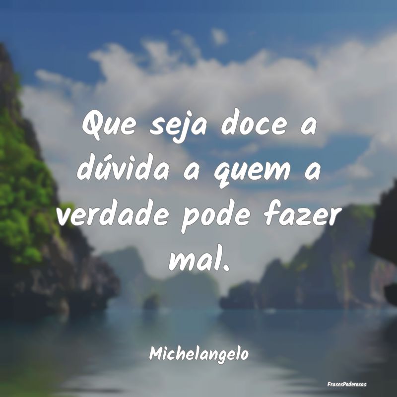 Que seja doce a dúvida a quem a verdade pode faze...