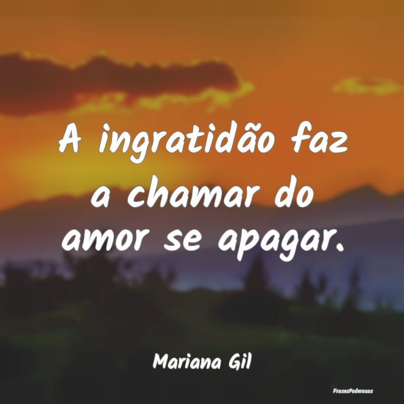 A ingratidão faz a chamar do amor se apagar....