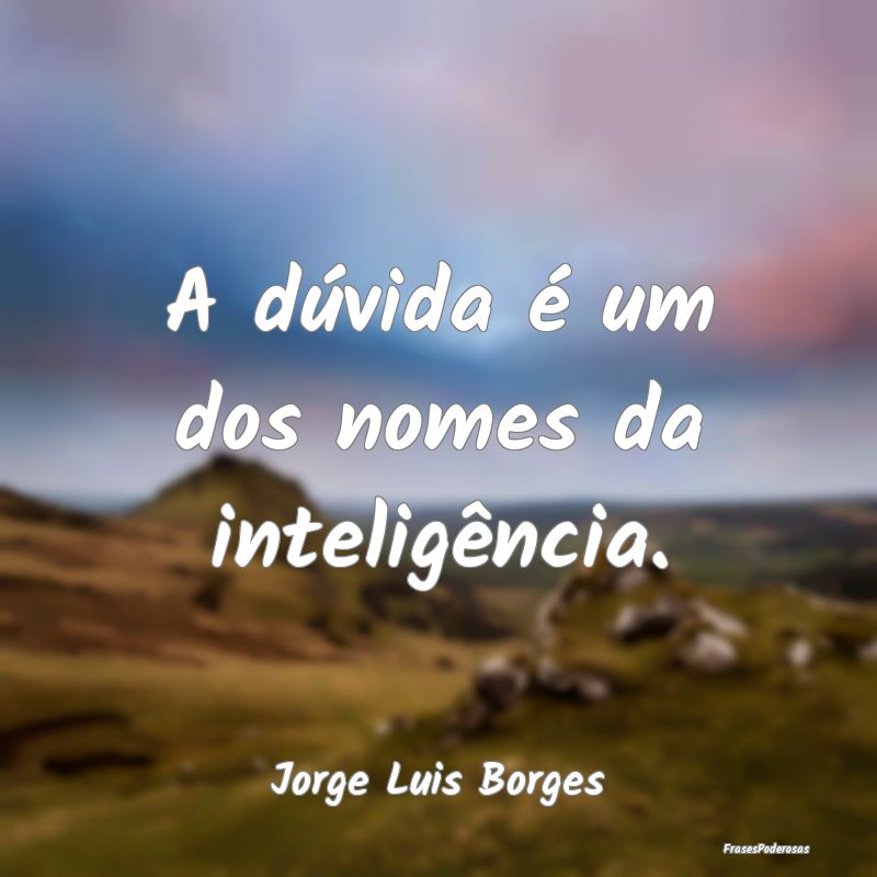 A dúvida é um dos nomes da inteligência....