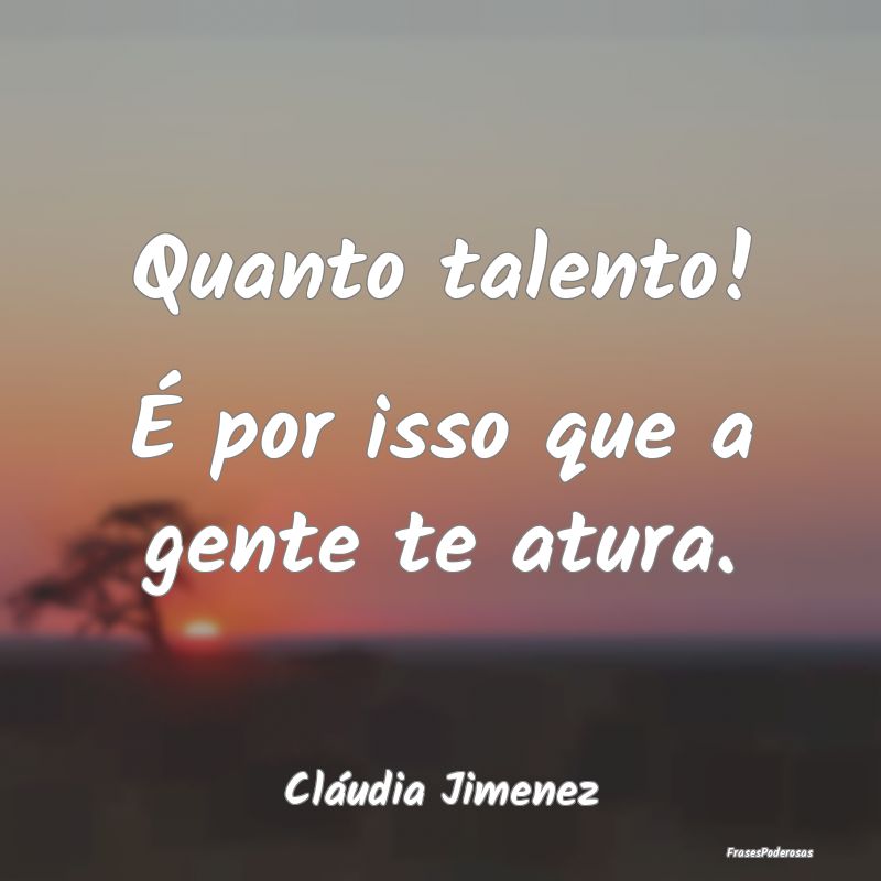 Quanto talento! É por isso que a gente te atura....