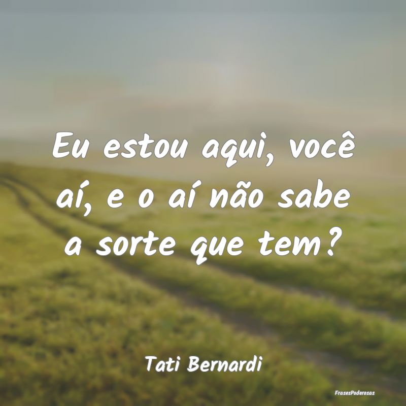 Eu estou aqui, você aí, e o aí não sabe a sort...