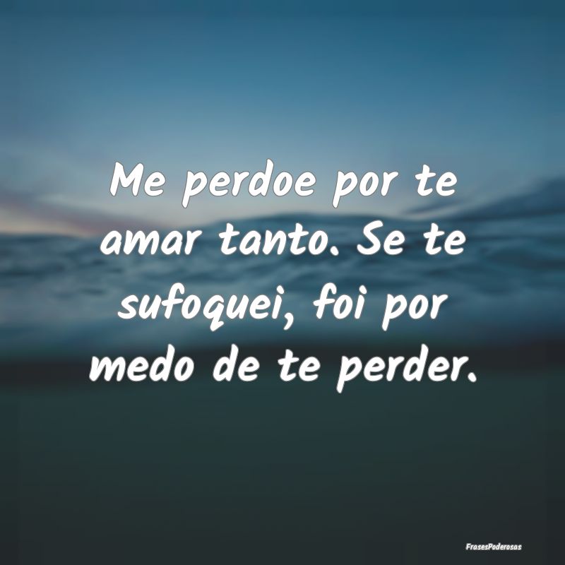 Me perdoe por te amar tanto. Se te sufoquei, foi p...