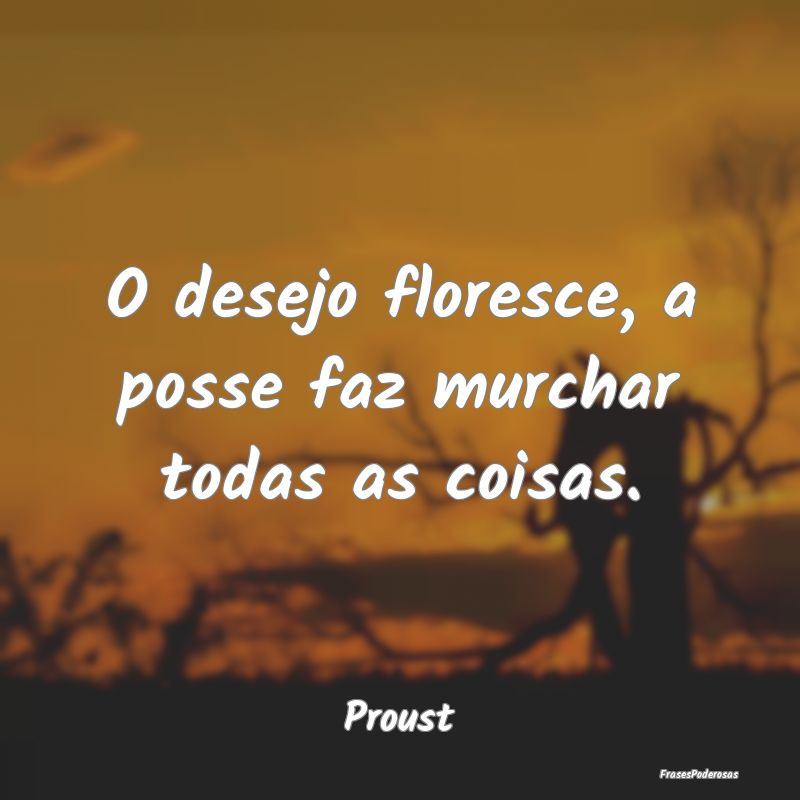 O desejo floresce, a posse faz murchar todas as co...