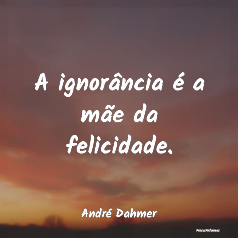 A ignorância é a mãe da felicidade....