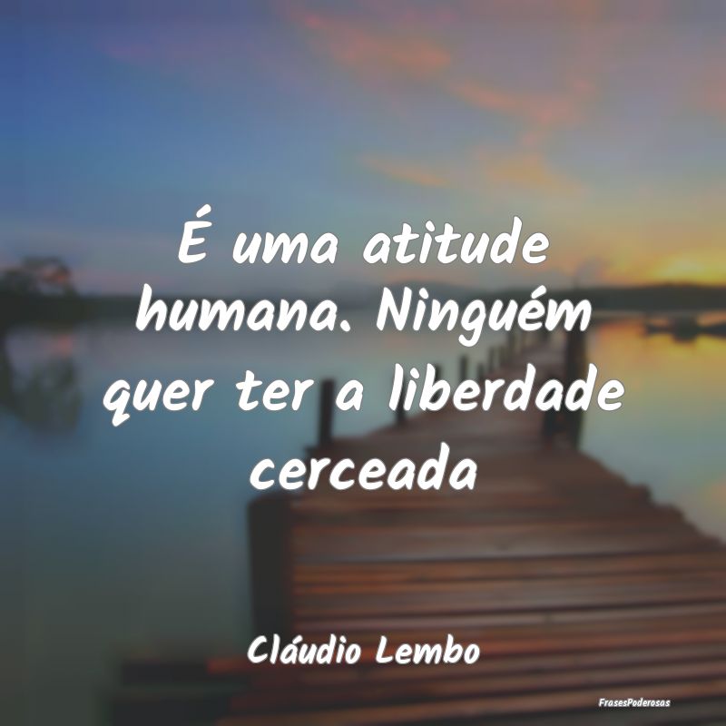 É uma atitude humana. Ninguém quer ter a liberda...