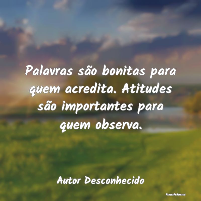 Palavras são bonitas para quem acredita. Atitudes...
