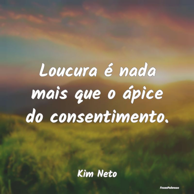 Loucura é nada mais que o ápice do consentimento...