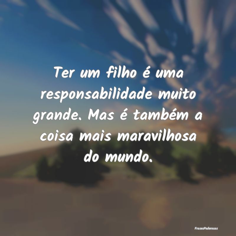 Ter um filho é uma responsabilidade muito grande.... Ter um filho é uma responsabilidade muito grande....