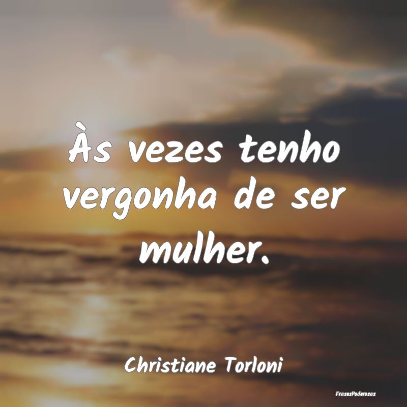 Às vezes tenho vergonha de ser mulher....