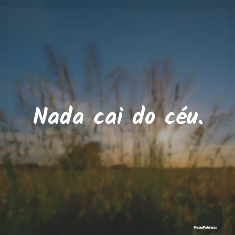 Nada cai do céu.
...