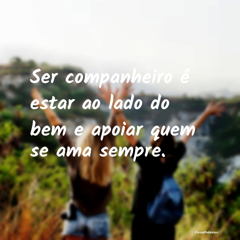Ser companheiro é estar ao lado do bem e apoiar q...