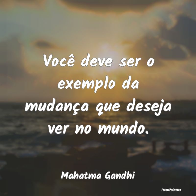 Você deve ser o exemplo da mudança que deseja ve...