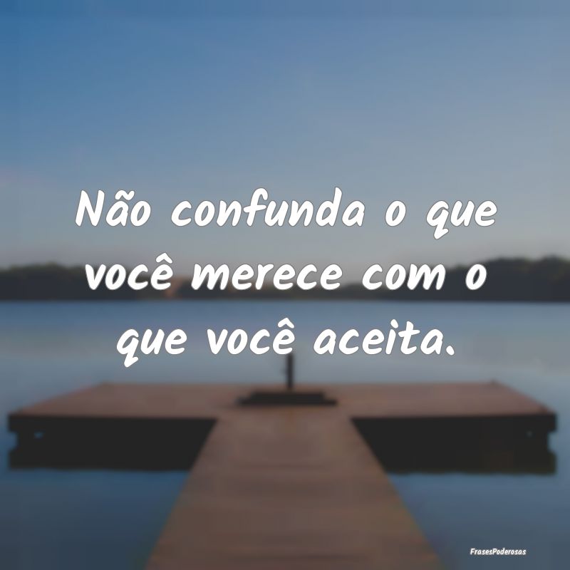 Não confunda o que você merece com o que você a...