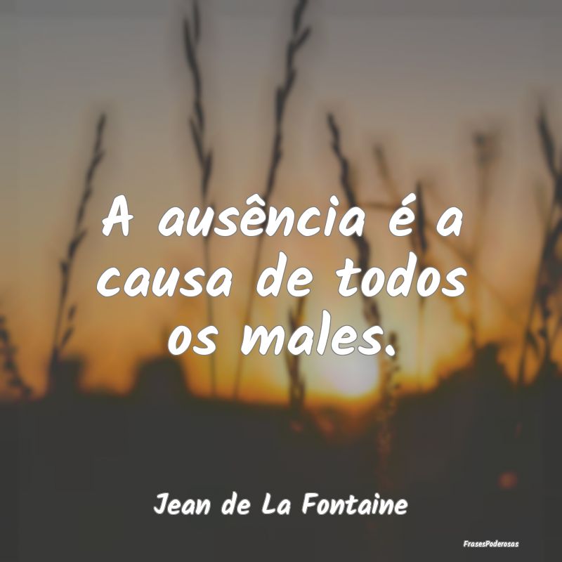 A ausência é a causa de todos os males....