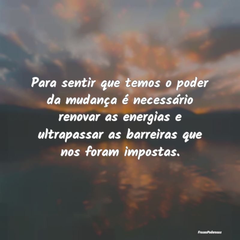 Para sentir que temos o poder da mudança é neces...