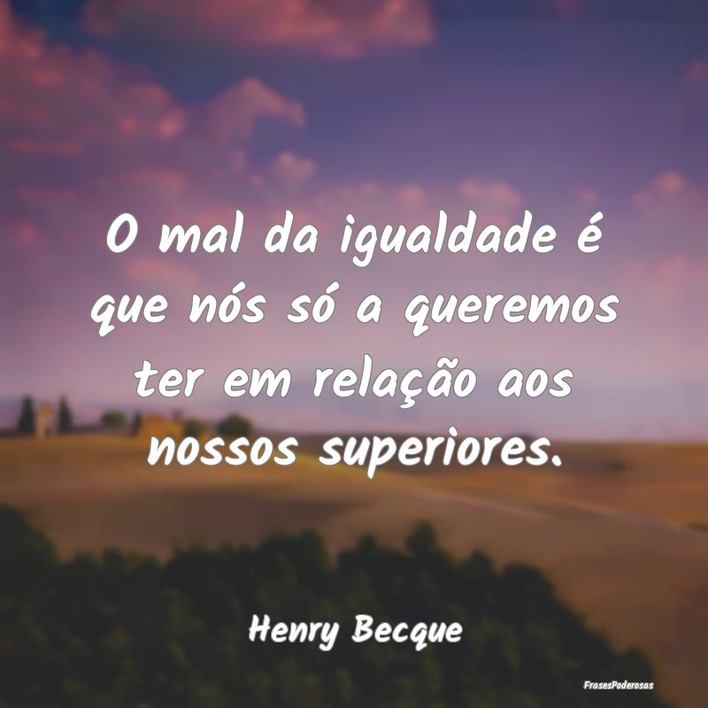 O mal da igualdade é que nós só a queremos ter ...