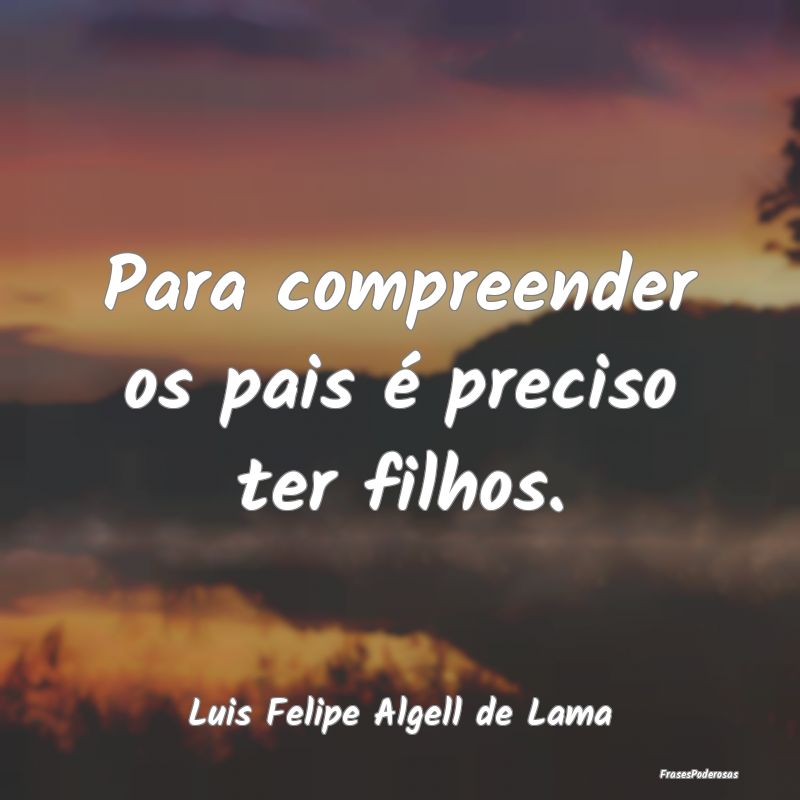 Para compreender os pais é preciso ter filhos....