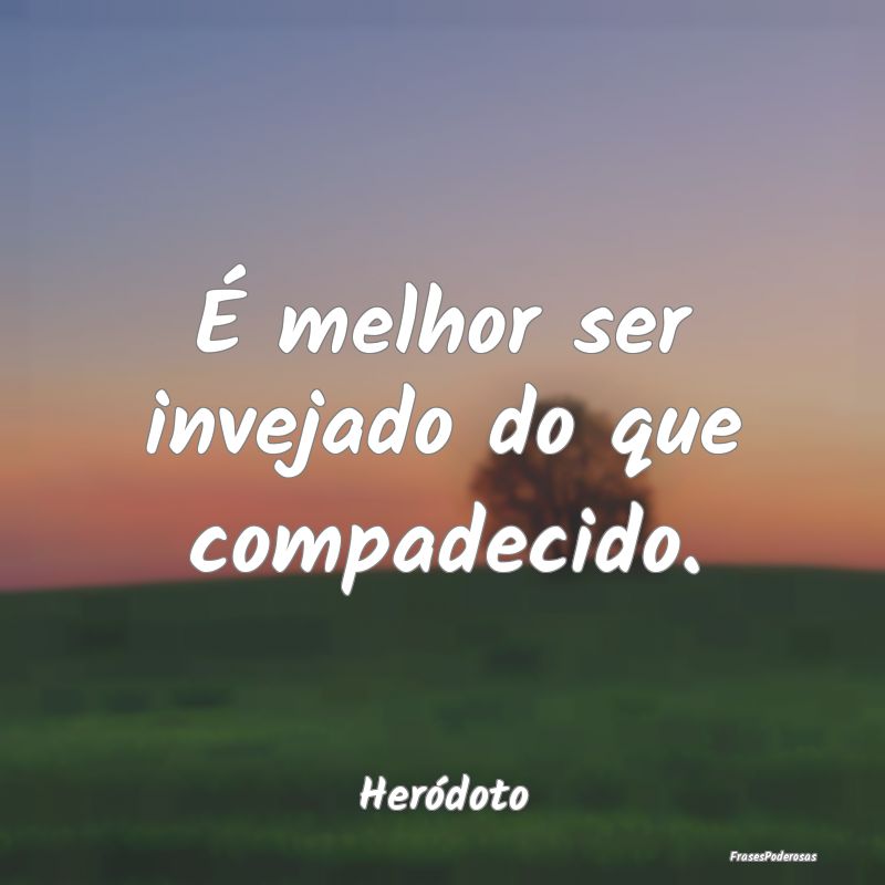 É melhor ser invejado do que compadecido....