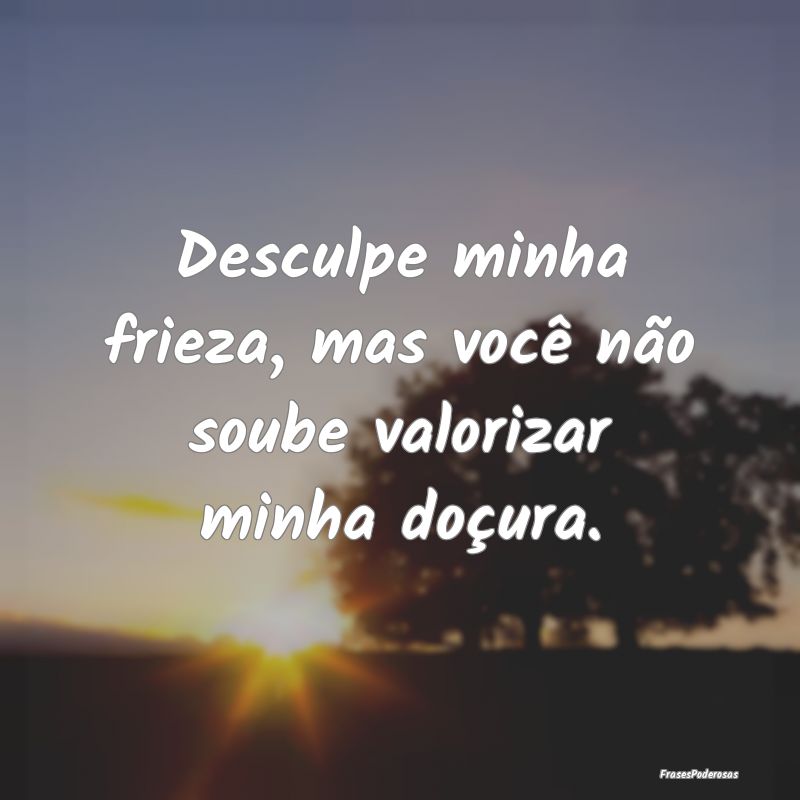 Desculpe minha frieza, mas você não soube valori...