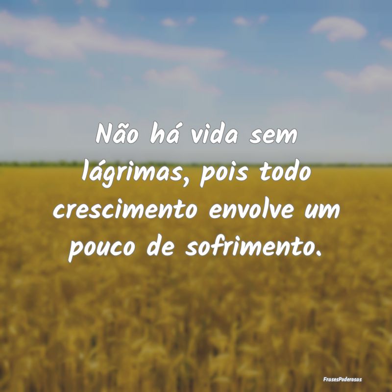 Não há vida sem lágrimas, pois todo crescimento...