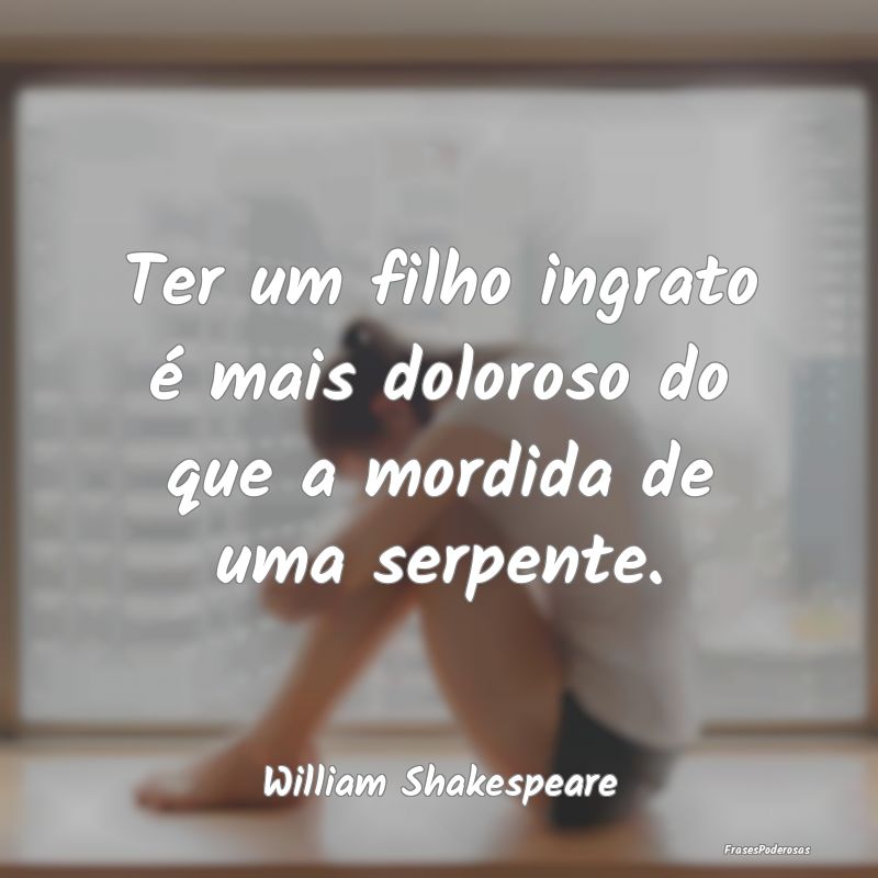 Ter um filho ingrato é mais doloroso do que a mor...