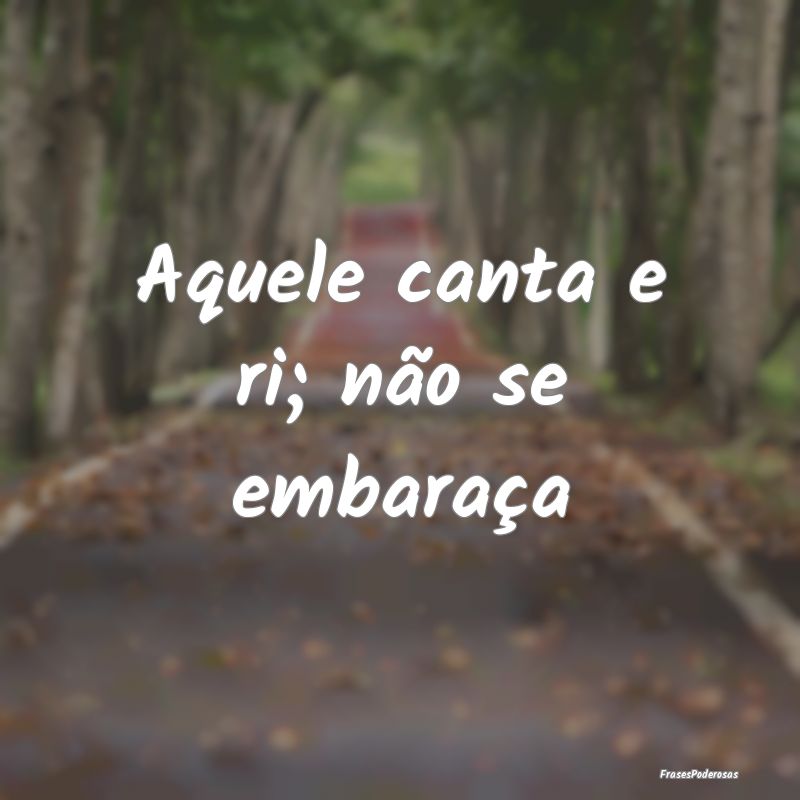 Aquele canta e ri; não se embaraça
...