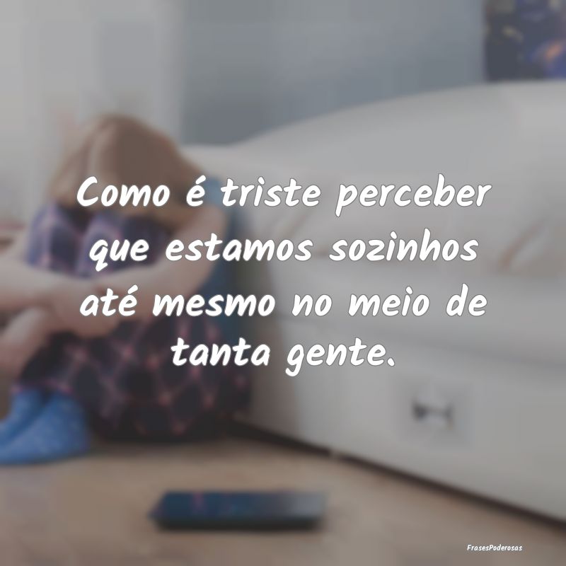 Como é triste perceber que estamos sozinhos até ...