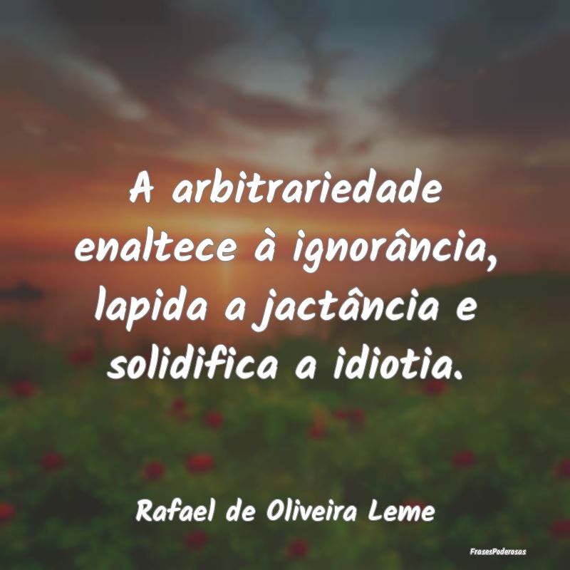 A arbitrariedade enaltece à ignorância, lapida a...