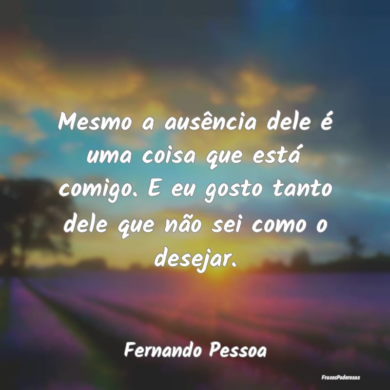 Mesmo a ausência dele é uma coisa que está comi... Mesmo a ausência dele é uma coisa que está comi...