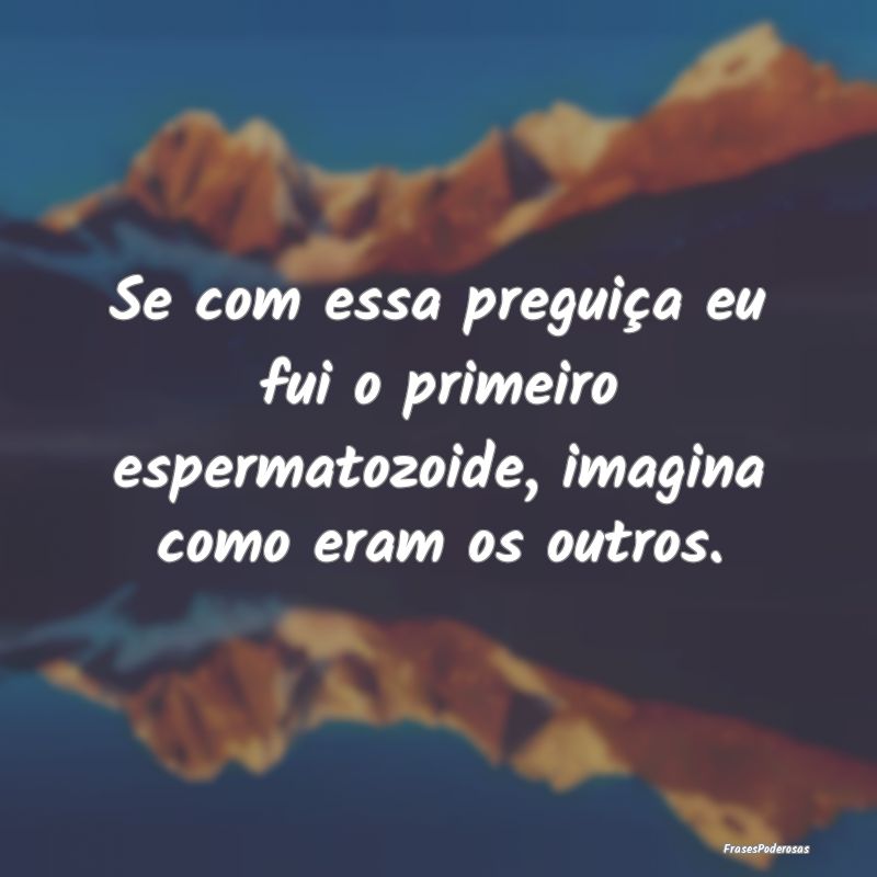 Se com essa preguiça eu fui o primeiro espermatoz...