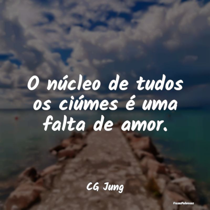 O núcleo de tudos os ciúmes é uma falta de amor...