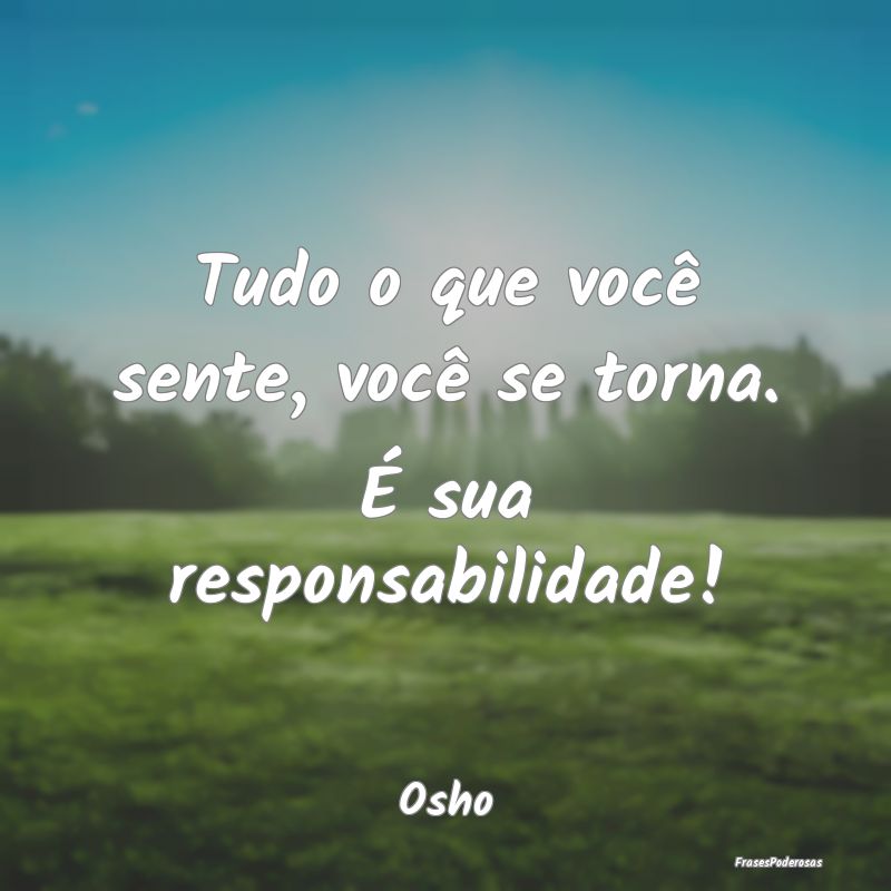 Tudo o que você sente, você se torna. É sua res...