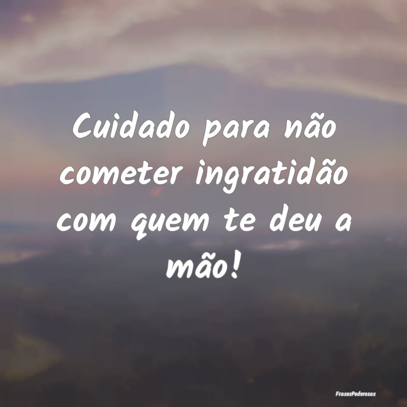 Cuidado para não cometer ingratidão com quem te ...