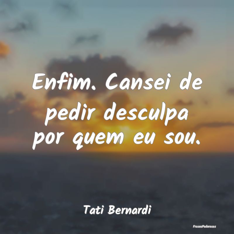 Enfim. Cansei de pedir desculpa por quem eu sou....