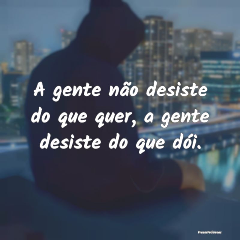 A gente não desiste do que quer, a gente desiste ...