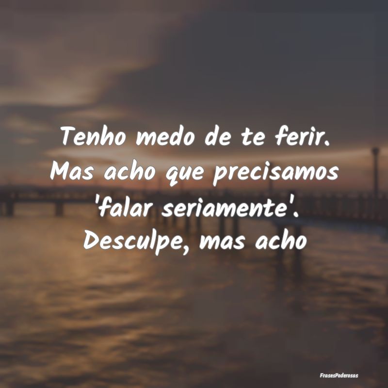 Tenho medo de te ferir. Mas acho que precisamos 'f...