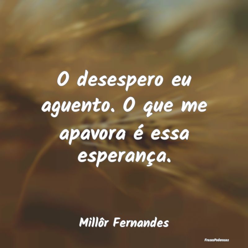 O desespero eu aguento. O que me apavora é essa e...