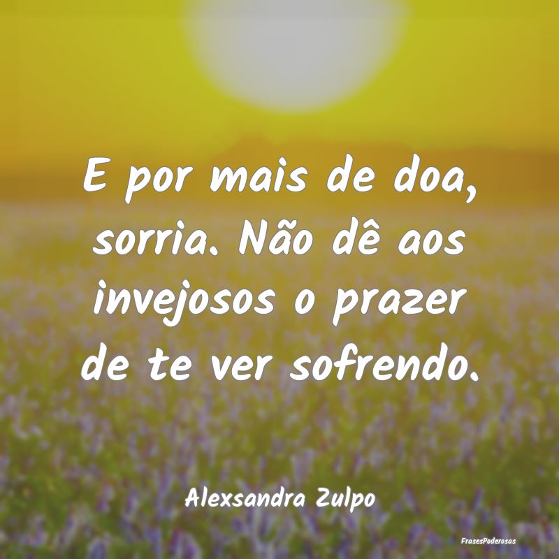 E por mais de doa, sorria. Não dê aos invejosos ...