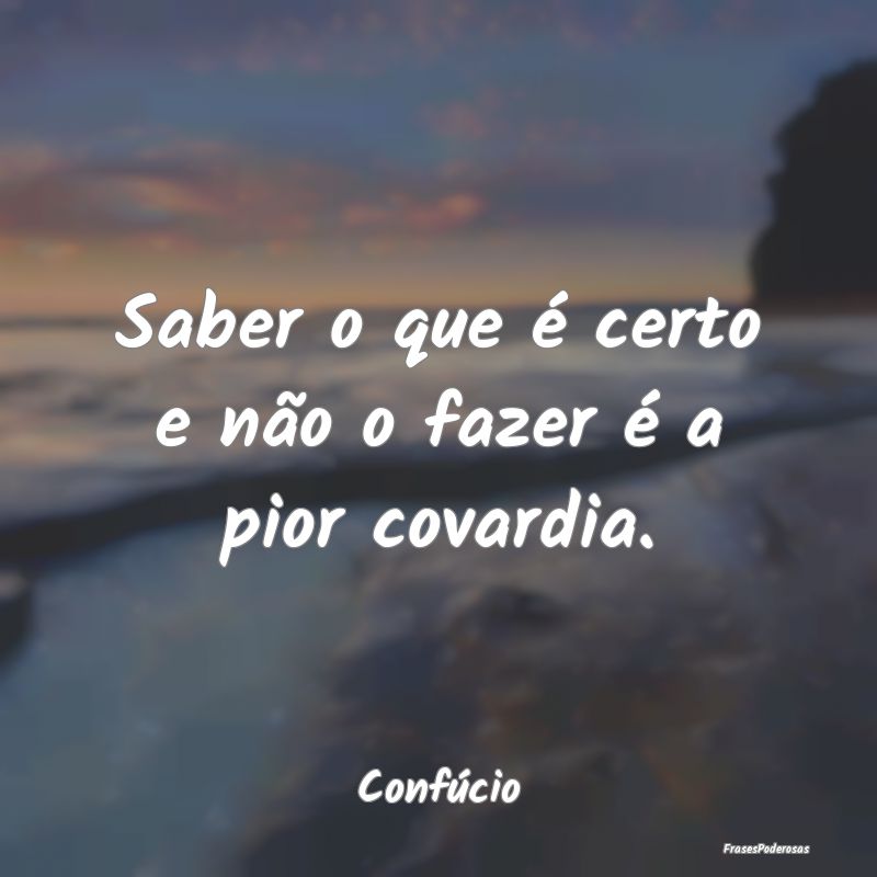 Saber o que é certo e não o fazer é a pior cova...