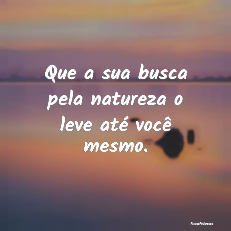 Que a sua busca pela natureza o leve até você me...