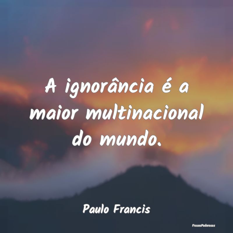 A ignorância é a maior multinacional do mundo....